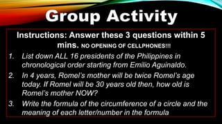Instructions: Answer these 3 questions within 5
mins. NO OPENING OF CELLPHONES!!!
1. List down ALL 16 presidents of the Philippines in
chronological order starting from Emilio Aguinaldo.
2. In 4 years, Romel’s mother will be twice Romel’s age
today. If Romel will be 30 years old then, how old is
Romel’s mother NOW?
3. Write the formula of the circumference of a circle and the
meaning of each letter/number in the formula
 