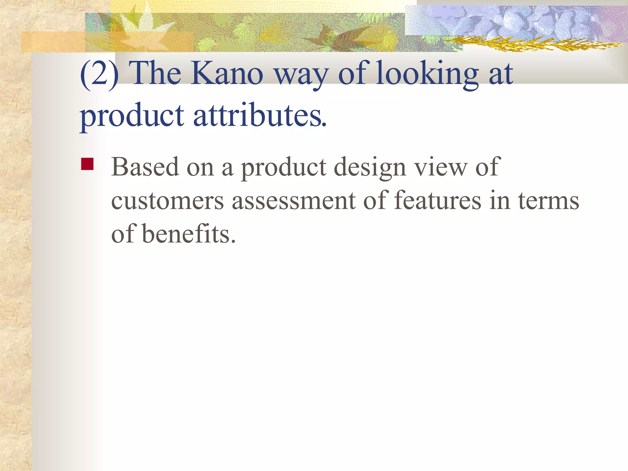 (2) The Kano way of looking at product attributes. Based on a product design view of customers assessment of features in terms of benefits. 