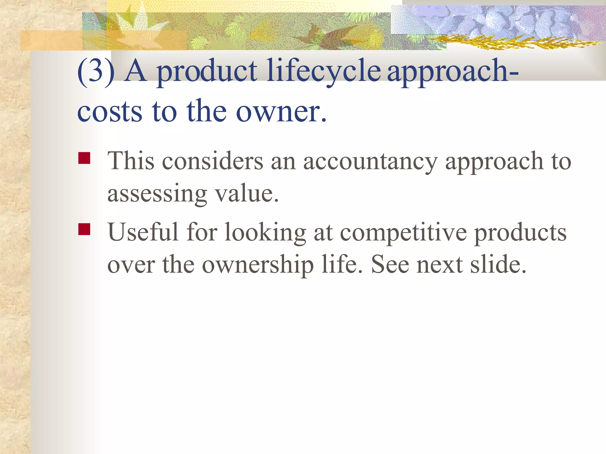 (3) A product lifecycle approach- costs to the owner. This considers an accountancy approach to assessing value.  Useful for looking at competitive products over the ownership life. See next slide. 