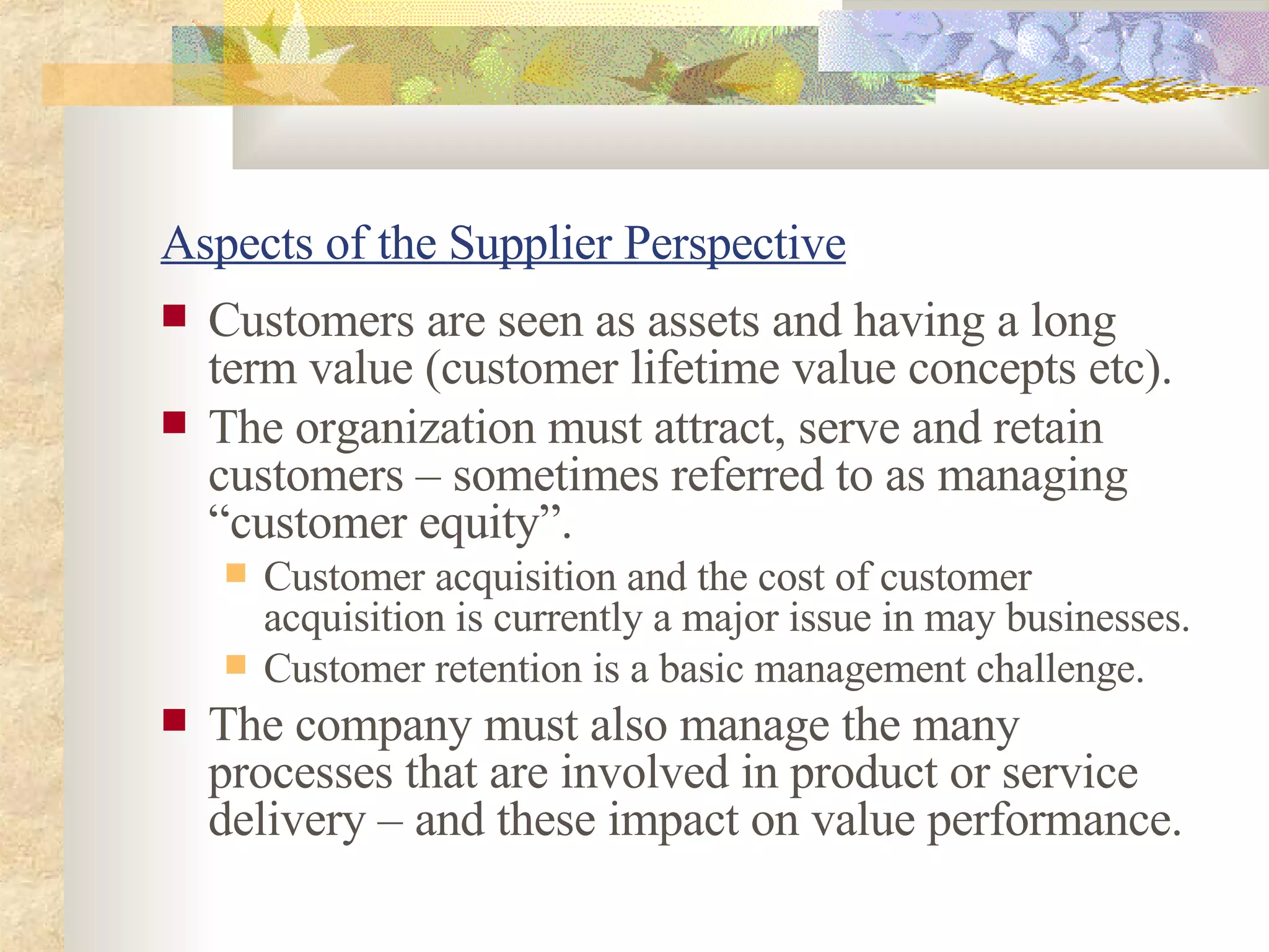 Aspects of the  Supplier Perspective Customers are seen as assets and having a long term value (customer lifetime value concepts etc). The organization must attract, serve and retain customers – sometimes referred to as managing “customer equity”. Customer acquisition and the cost of customer acquisition is currently a major issue in may businesses. Customer retention is a basic management challenge.  The  company  must also manage the many processes that are involved in product or service delivery – and these impact on value performance. 