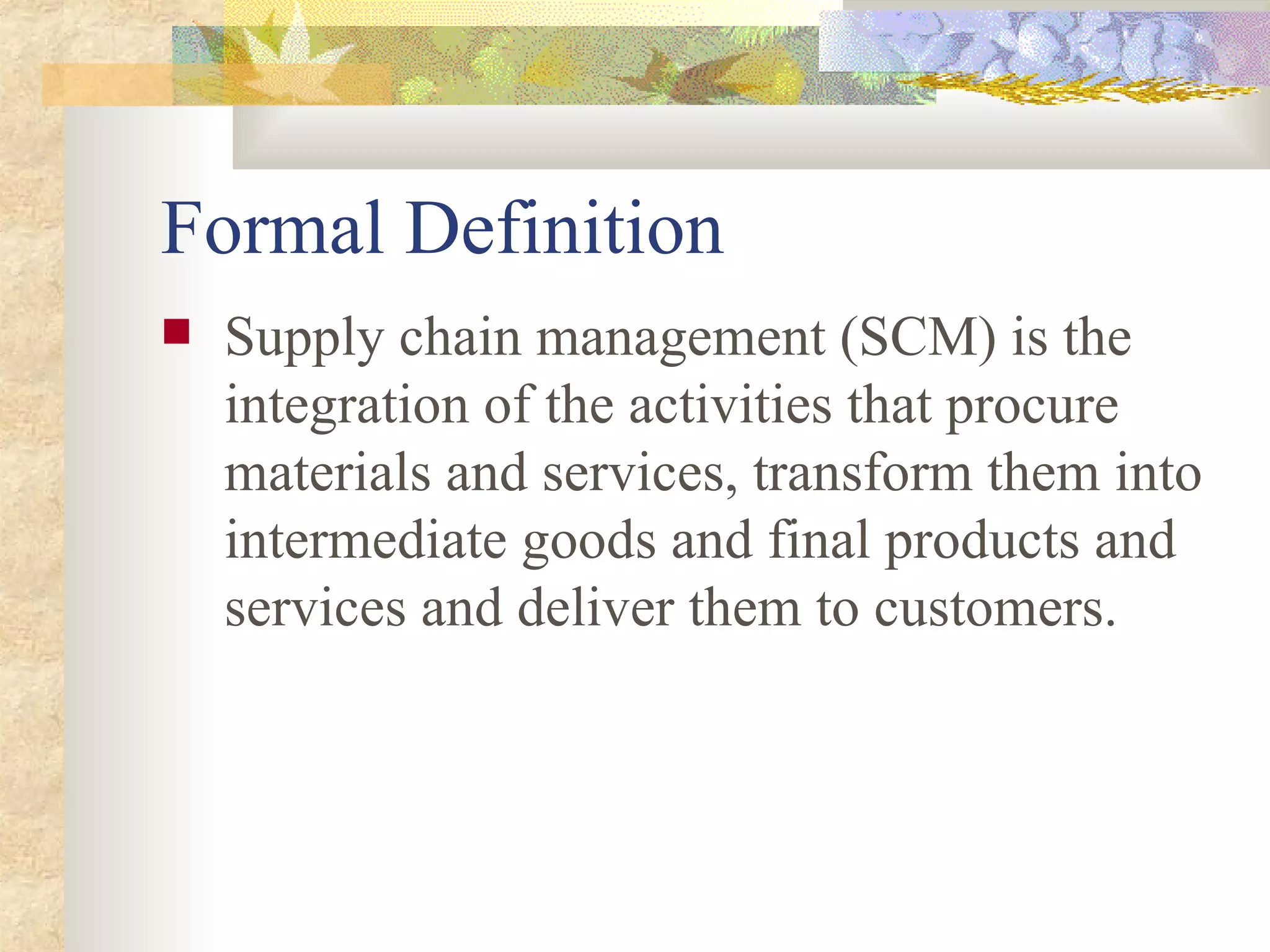 Formal Definition Supply chain management (SCM) is the integration of the activities that procure materials and services, transform them into intermediate goods and final products and services and deliver them to customers. 