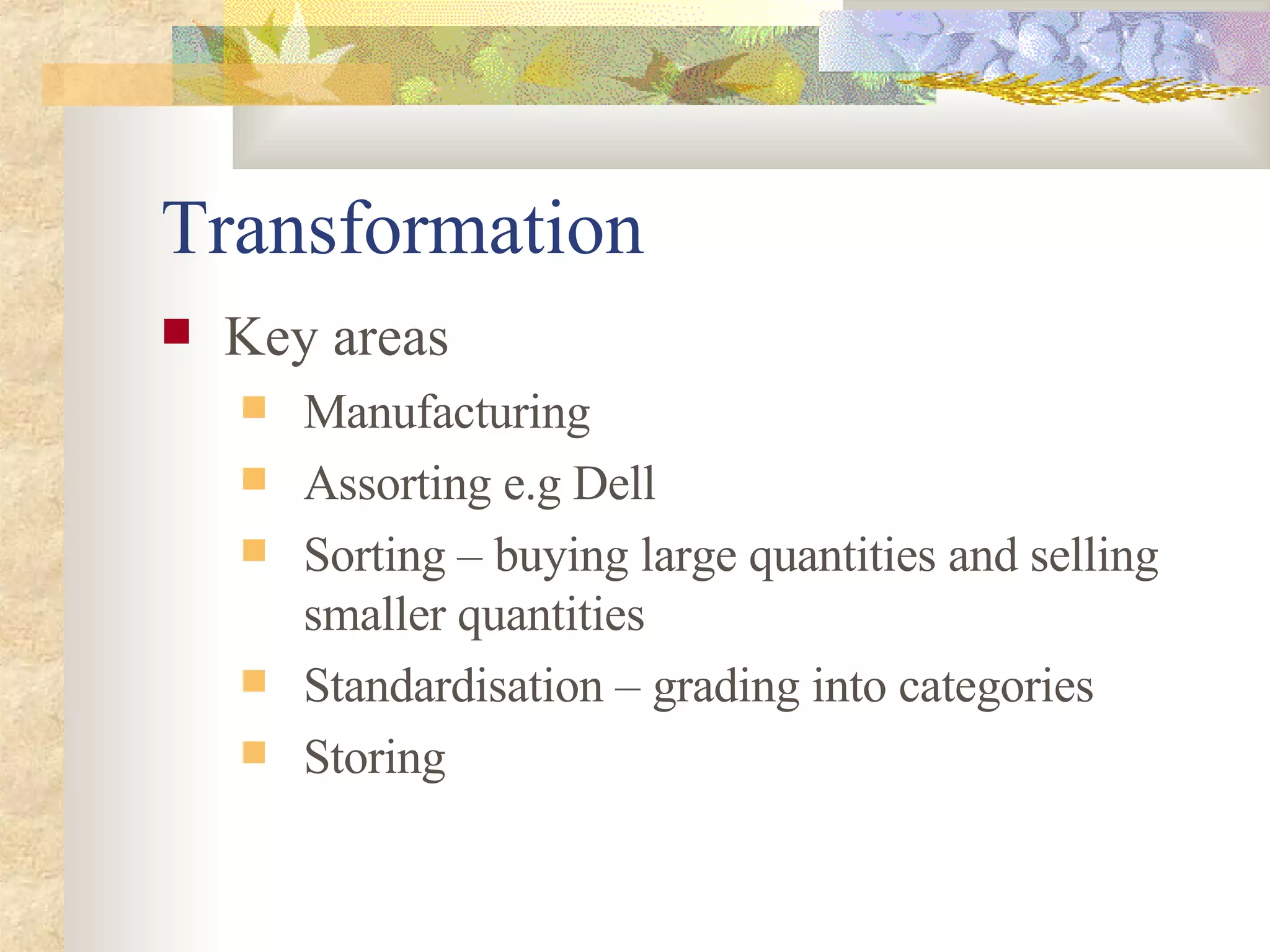 Transformation Key areas Manufacturing Assorting e.g Dell  Sorting – buying large quantities and selling smaller quantities Standardisation – grading into categories Storing 