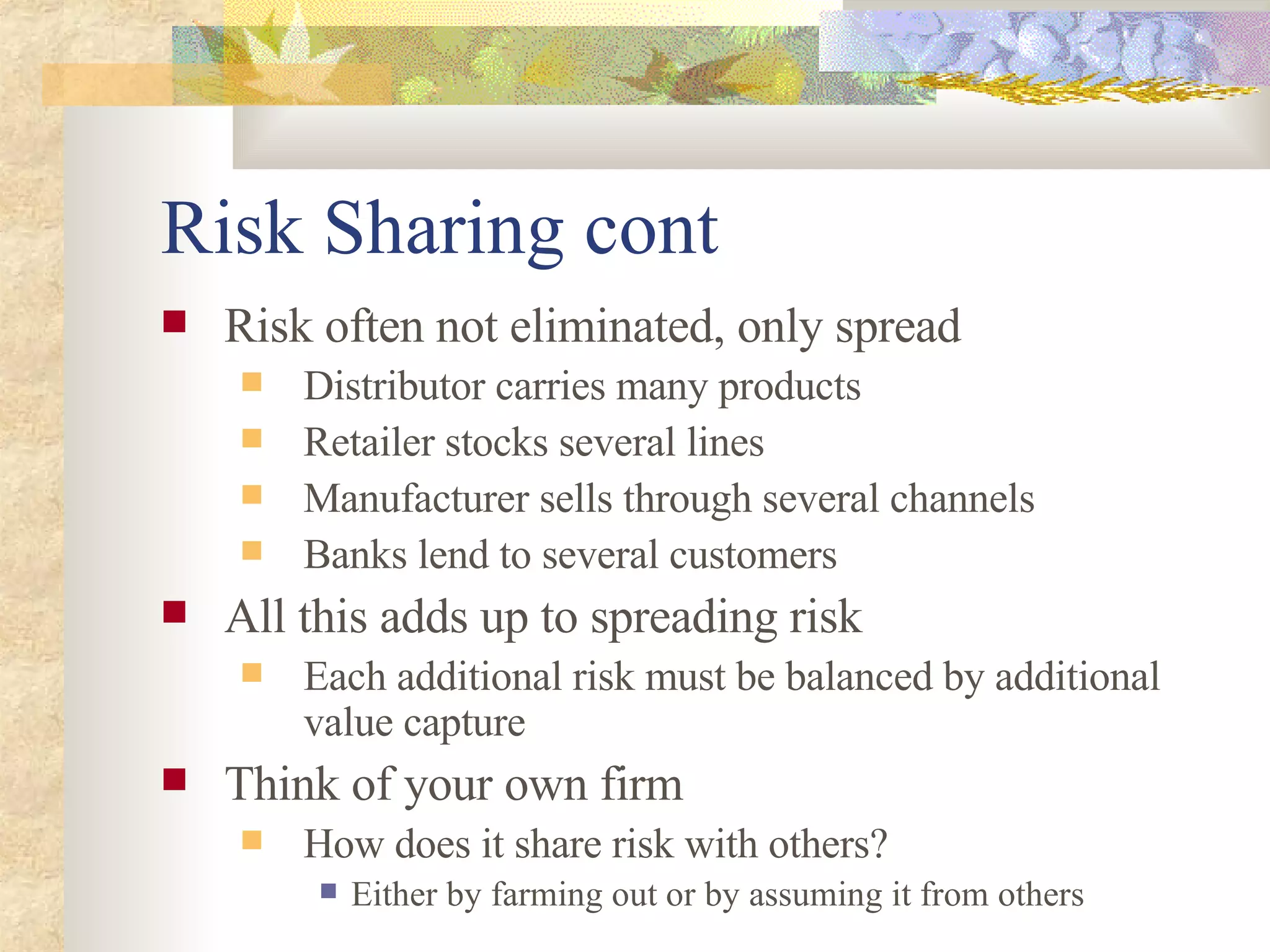 Risk Sharing cont Risk often not eliminated, only spread Distributor carries many products Retailer stocks several lines Manufacturer sells through several channels Banks lend to several customers All this adds up to spreading risk Each additional risk must be balanced by additional value capture Think of your own firm How does it share risk with others? Either by farming out or by assuming it from others 
