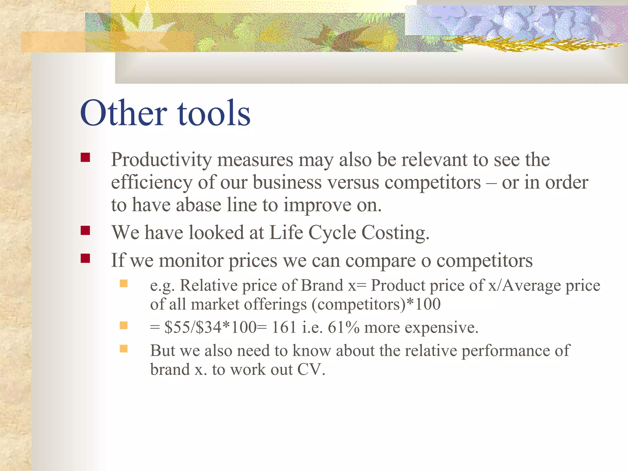 Other tools Productivity measures may also be relevant to see the efficiency of our business versus competitors – or in order to have abase line to improve on. We have looked at Life Cycle Costing. If we monitor prices we can compare o competitors  e.g. Relative price of Brand x= Product price of x/Average price of all market offerings (competitors)*100 = $55/$34*100= 161 i.e. 61% more expensive. But we also need to know about the relative performance of brand x. to work out CV. 