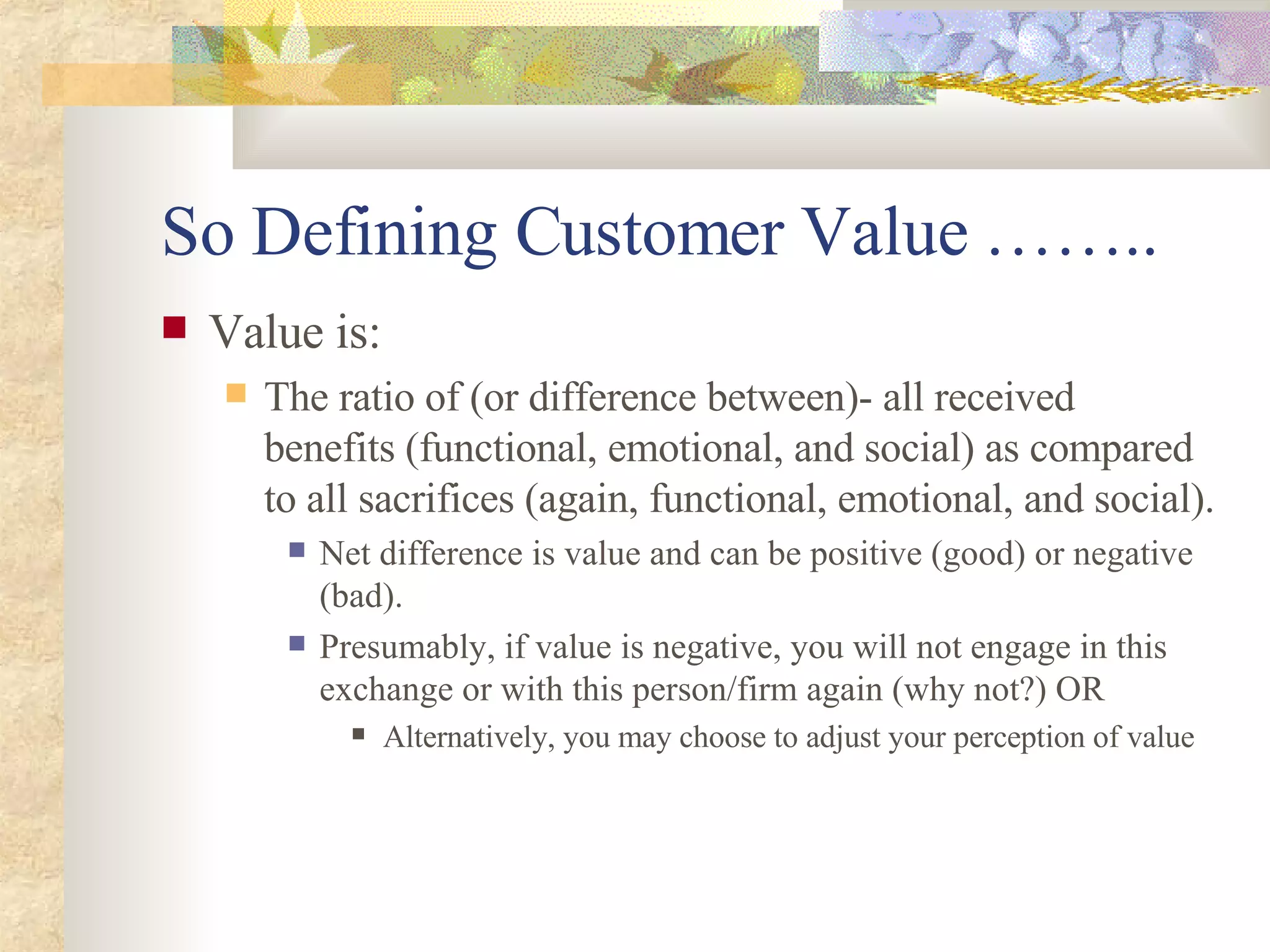 So  Defining Customer Value  …….. Value is: The ratio  of (or difference between)-  all received benefits (functional, emotional, and social) as compared to all sacrifices (again, functional, emotional, and social). Net difference is value and can be positive (good) or negative (bad). Presumably, if value is negative, you will not engage in this exchange or with this person/firm again (why not?)  OR Alternatively, you may choose to adjust your perception of value 