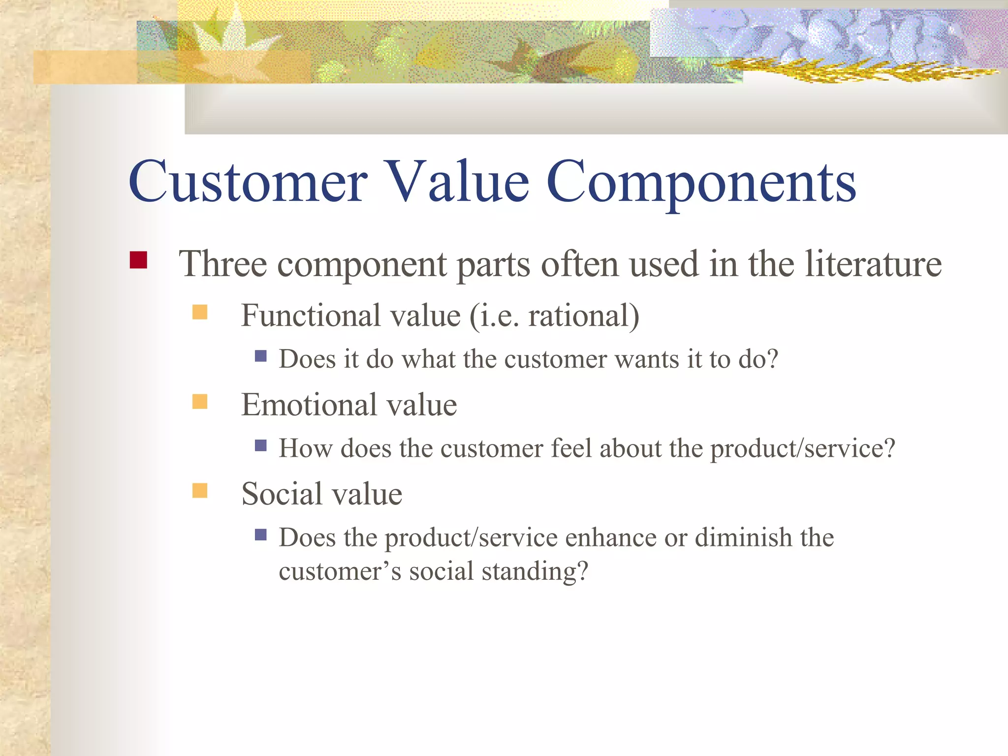 Customer Value Components Three component parts often used in the literature Functional value (i.e. rational) Does it do what the customer wants it to do? Emotional value  How does the customer feel about the product/service? Social value Does the product/service enhance or diminish the customer’s social standing? 