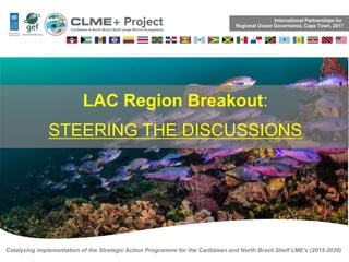 Catalyzing implementation of the Strategic Action Programme for the Caribbean and North Brazil Shelf LME’s (2015-2020)
LAC Region Breakout:
STEERING THE DISCUSSIONS
International Partnerships for
Regional Ocean Governance, Cape Town, 2017
 