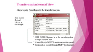 Transformation Normal View
Shows data flow through the transformation
Data passes
through
I/O ports
unchanged
 DATE_ENTERED passes in to the transformation
through an input port
 It is used in the MONTH port to extract the month
 The month is passed through MONTH output port
 