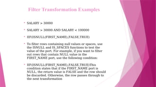 • SALARY > 30000
• SALARY > 30000 AND SALARY < 100000
• IIF(ISNULL(FIRST_NAME),FALSE,TRUE)
• To filter rows containing null values or spaces, use
the ISNULL and IS_SPACES functions to test the
value of the port. For example, if you want to filter
out rows that contain NULL value in the
FIRST_NAME port, use the following condition:
• IIF(ISNULL(FIRST_NAME),FALSE,TRUE)This
condition states that if the FIRST_NAME port is
NULL, the return value is FALSE and the row should
be discarded. Otherwise, the row passes through to
the next transformation
Filter Transformation Examples
 
