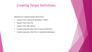 Creating Target Definitions
Methods of creating Target Definitions
 Import from relational database ( Table)
 Import from Flat File
 Import from XML object
 Create automatically from a source definition
 Create manually (flat file or relational database)
 