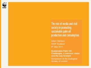 Civil society and sustainable palm oil
                          6th May 2011




The role of media and civil
society in promoting
sustainable palm oil
production and consumption
Adam Harrison
WWF Scotland
6th May 2011

Sustainable Palm Oil:
Challenges, a common vision
and the way forward
Symposium at the Zoological
Society of London
 
