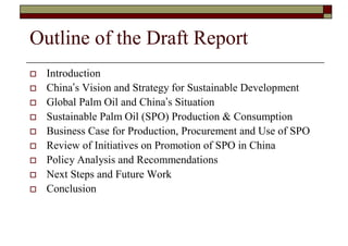 Outline of the Draft Report
   Introduction
   China’s Vision and Strategy for Sustainable Development
   Global Palm Oil and China’s Situation
   Sustainable Palm Oil (SPO) Production & Consumption
   Business Case for Production, Procurement and Use of SPO
   Review of Initiatives on Promotion of SPO in China
   Policy Analysis and Recommendations
   Next Steps and Future Work
   Conclusion
 