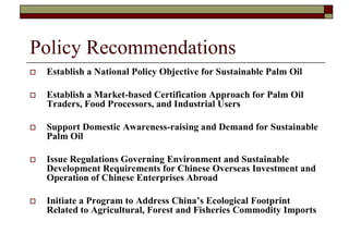 Policy Recommendations
   Establish a National Policy Objective for Sustainable Palm Oil

   Establish a Market-based Certification Approach for Palm Oil
    Traders, Food Processors, and Industrial Users

   Support Domestic Awareness-raising and Demand for Sustainable
    Palm Oil

   Issue Regulations Governing Environment and Sustainable
    Development Requirements for Chinese Overseas Investment and
    Operation of Chinese Enterprises Abroad

   Initiate a Program to Address China’s Ecological Footprint
    Related to Agricultural, Forest and Fisheries Commodity Imports
 