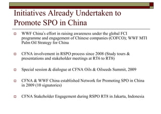 Initiatives Already Undertaken to
Promote SPO in China
   WWF China’s effort in raising awareness under the global FCI
    programme and engagement of Chinese companies (COFCO); WWF MTI
    Palm Oil Strategy for China

   CFNA involvement in RSPO process since 2008 (Study tours &
    presentations and stakeholder meetings at RT6 to RT8)

   Special session & dialogue at CFNA Oils & Oilseeds Summit, 2009

   CFNA & WWF China established Network for Promoting SPO in China
    in 2009 (10 signatories)

   CFNA Stakeholder Engagement during RSPO RT8 in Jakarta, Indonesia
 