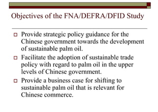 Objectives of the FNA/DEFRA/DFID Study

   Provide strategic policy guidance for the
    Chinese government towards the development
    of sustainable palm oil.
   Facilitate the adoption of sustainable trade
    policy with regard to palm oil in the upper
    levels of Chinese government.
   Provide a business case for shifting to
    sustainable palm oil that is relevant for
    Chinese commerce.
 