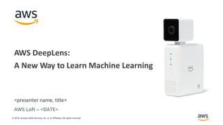 © 2018, Amazon Web Services, Inc. or its Affiliates. All rights reserved.
<presenter name, title>
AWS DeepLens:
A New Way to Learn Machine Learning
AWS Loft – <DATE>
 