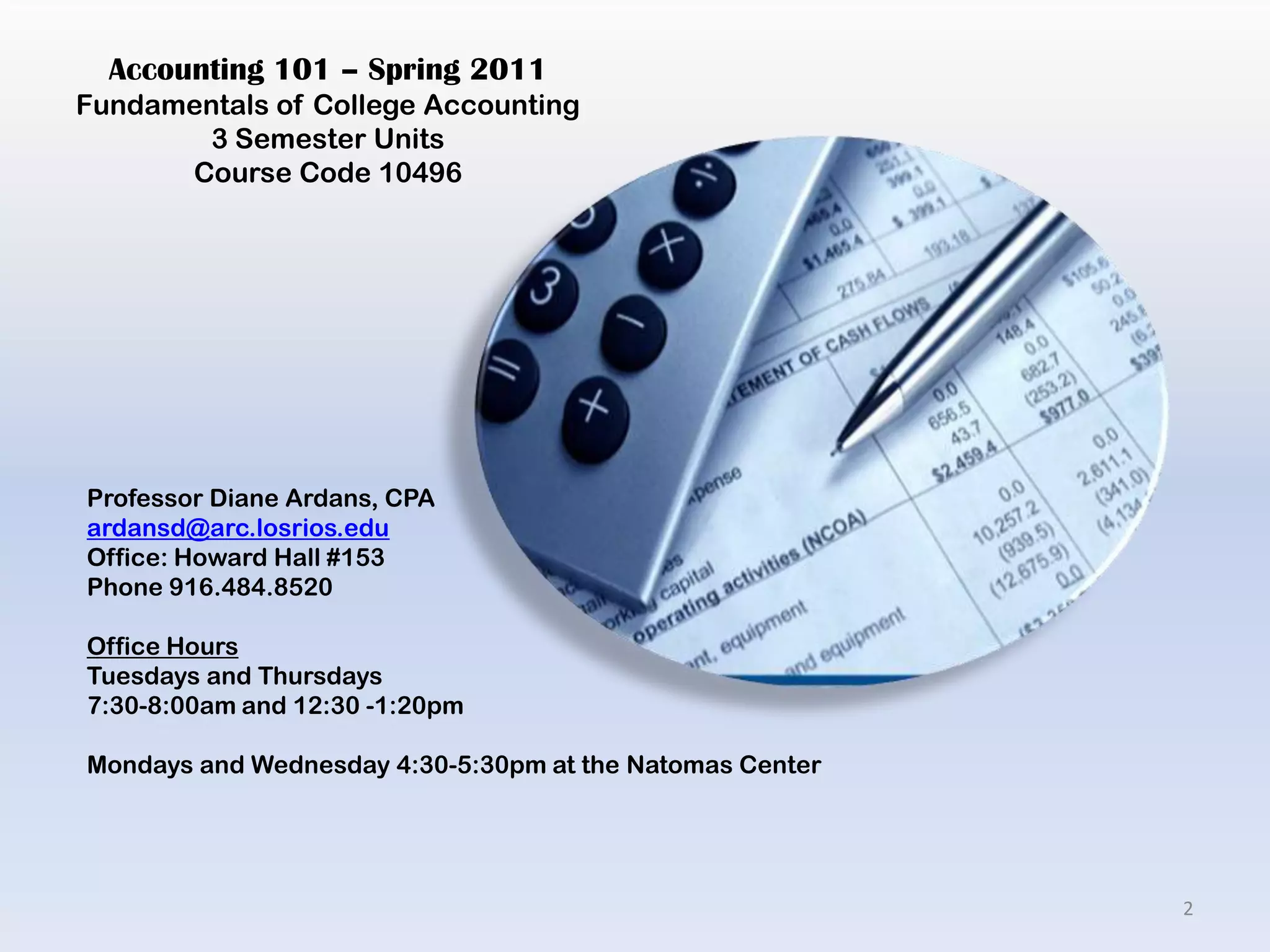 Accounting 101 – Spring 2011Fundamentals of College Accounting3 Semester UnitsCourse Code 10496Professor Diane Ardans, CPAardansd@arc.losrios.eduOffice: Howard Hall #153Phone 916.484.8520Office HoursTuesdays and Thursdays 7:30-8:00am and 12:30 -1:20pmMondays and Wednesday 4:30-5:30pm at the Natomas Center2