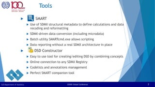 SDMX Global Conference
ILO Department of Statistics 7
Tools
 SMART
 Use of SDMX structural metadata to define calculations and data
recoding and reformatting
 SDMX-driven data conversion (including microdata)
 Batch utility SMARTcmd.exe allows scripting
 Data reporting without a real SDMX architecture in place
 DSD Constructor
 Easy to use tool for creating/editing DSD by combining concepts
 Online connection to any SDMX Registry
 Codelists and annotations management
 Perfect SMART companion tool
 