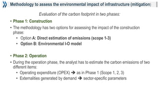 Methodology to assess the environmental impact of infrastructure (mitigation)
• Phase 1: Construction
• The methodology has two options for assessing the impact of the construction
phase:
• Option A: Direct estimation of emissions (scope 1-3)
• Option B: Environmental I-O model
• Phase 2: Operation
• During the operation phase, the analyst has to estimate the carbon emissions of two
different items:
• Operating expenditure (OPEX)  as in Phase 1 (Scope 1, 2, 3)
• Externalities generated by demand  sector-specific parameters
Evaluation of the carbon footprint in two phases:
 