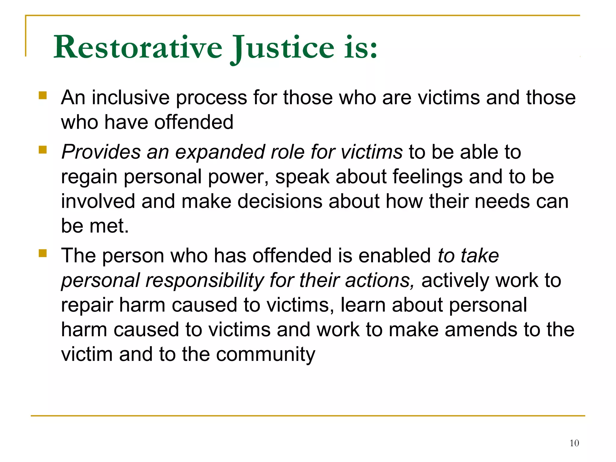 10
Restorative Justice is:
 An inclusive process for those who are victims and those
who have offended
 Provides an expanded role for victims to be able to
regain personal power, speak about feelings and to be
involved and make decisions about how their needs can
be met.
 The person who has offended is enabled to take
personal responsibility for their actions, actively work to
repair harm caused to victims, learn about personal
harm caused to victims and work to make amends to the
victim and to the community
 