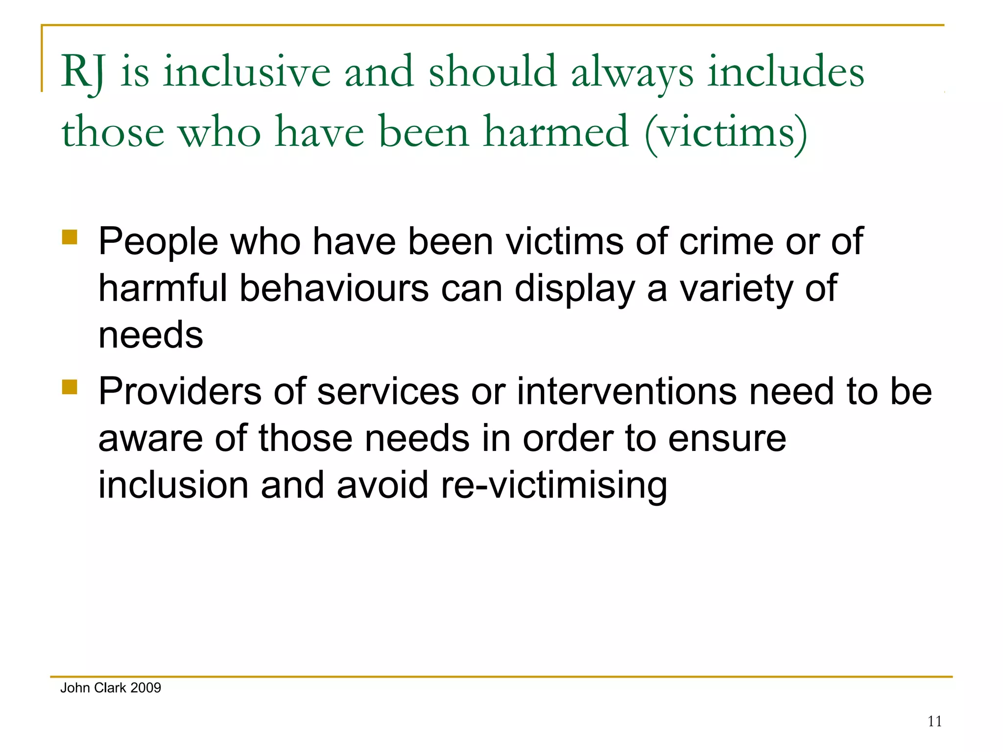 11
RJ is inclusive and should always includes
those who have been harmed (victims)
 People who have been victims of crime or of
harmful behaviours can display a variety of
needs
 Providers of services or interventions need to be
aware of those needs in order to ensure
inclusion and avoid re-victimising
John Clark 2009
 