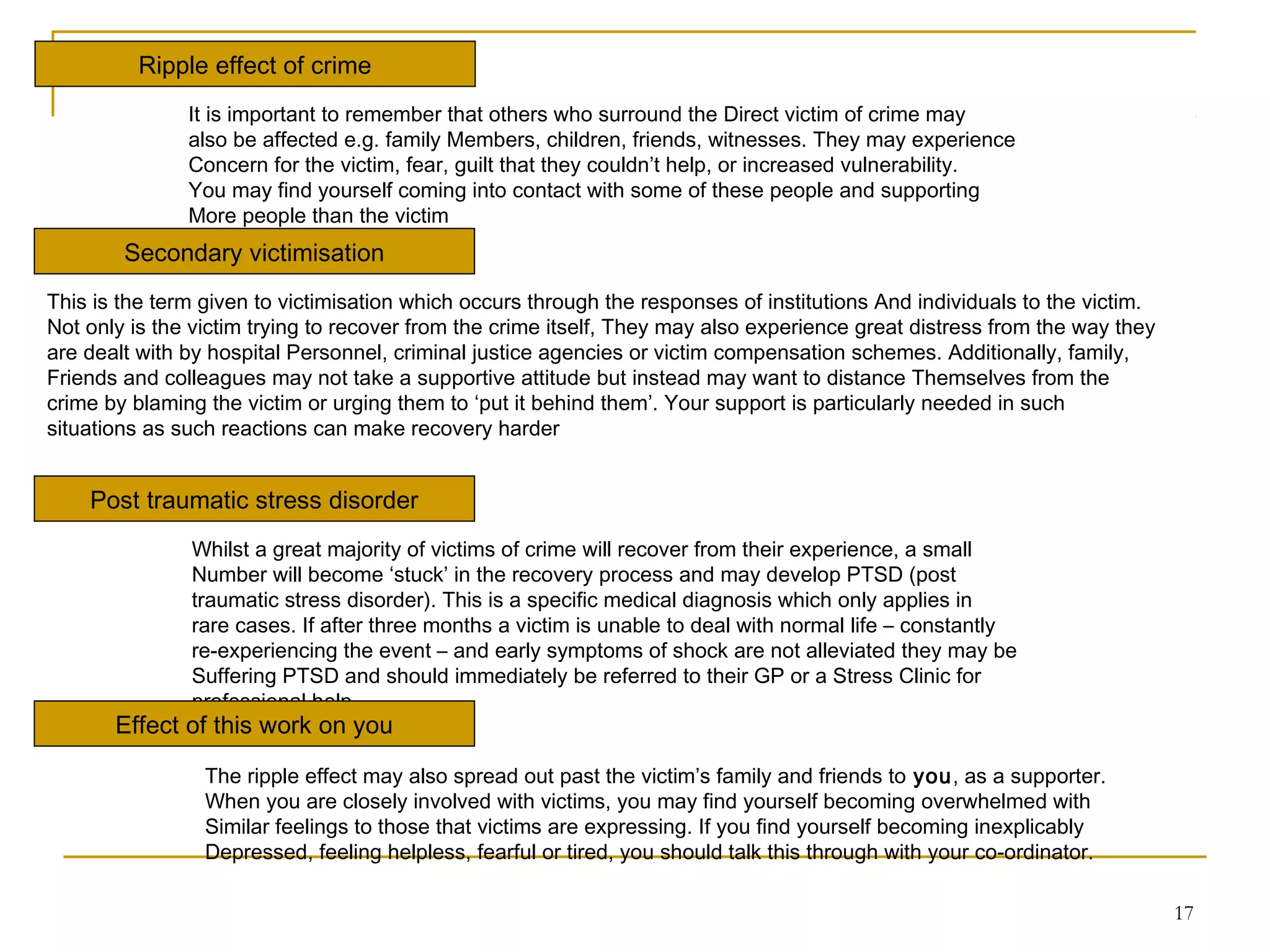 17
Ripple effect of crime
It is important to remember that others who surround the Direct victim of crime may
also be affected e.g. family Members, children, friends, witnesses. They may experience
Concern for the victim, fear, guilt that they couldn’t help, or increased vulnerability.
You may find yourself coming into contact with some of these people and supporting
More people than the victim
Secondary victimisation
This is the term given to victimisation which occurs through the responses of institutions And individuals to the victim.
Not only is the victim trying to recover from the crime itself, They may also experience great distress from the way they
are dealt with by hospital Personnel, criminal justice agencies or victim compensation schemes. Additionally, family,
Friends and colleagues may not take a supportive attitude but instead may want to distance Themselves from the
crime by blaming the victim or urging them to ‘put it behind them’. Your support is particularly needed in such
situations as such reactions can make recovery harder
Post traumatic stress disorder
Whilst a great majority of victims of crime will recover from their experience, a small
Number will become ‘stuck’ in the recovery process and may develop PTSD (post
traumatic stress disorder). This is a specific medical diagnosis which only applies in
rare cases. If after three months a victim is unable to deal with normal life – constantly
re-experiencing the event – and early symptoms of shock are not alleviated they may be
Suffering PTSD and should immediately be referred to their GP or a Stress Clinic for
professional help
Effect of this work on you
The ripple effect may also spread out past the victim’s family and friends to you, as a supporter.
When you are closely involved with victims, you may find yourself becoming overwhelmed with
Similar feelings to those that victims are expressing. If you find yourself becoming inexplicably
Depressed, feeling helpless, fearful or tired, you should talk this through with your co-ordinator.
 