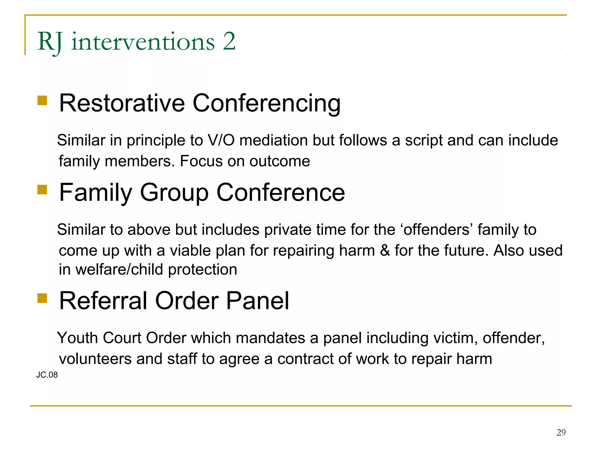 29
RJ interventions 2
 Restorative Conferencing
Similar in principle to V/O mediation but follows a script and can include
family members. Focus on outcome
 Family Group Conference
Similar to above but includes private time for the ‘offenders’ family to
come up with a viable plan for repairing harm & for the future. Also used
in welfare/child protection
 Referral Order Panel
Youth Court Order which mandates a panel including victim, offender,
volunteers and staff to agree a contract of work to repair harm
JC.08
 