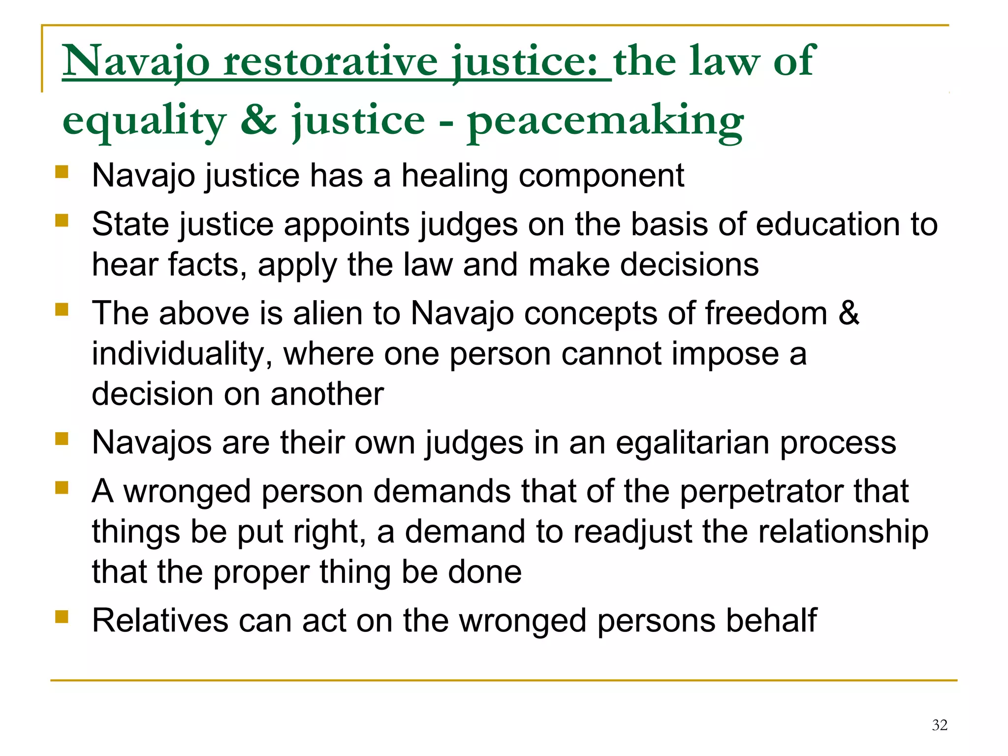 32
Navajo restorative justice: the law of
equality & justice - peacemaking
 Navajo justice has a healing component
 State justice appoints judges on the basis of education to
hear facts, apply the law and make decisions
 The above is alien to Navajo concepts of freedom &
individuality, where one person cannot impose a
decision on another
 Navajos are their own judges in an egalitarian process
 A wronged person demands that of the perpetrator that
things be put right, a demand to readjust the relationship
that the proper thing be done
 Relatives can act on the wronged persons behalf
 