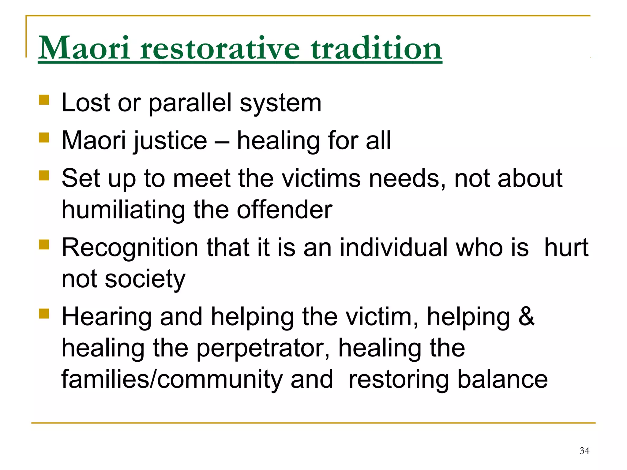 34
Maori restorative tradition
 Lost or parallel system
 Maori justice – healing for all
 Set up to meet the victims needs, not about
humiliating the offender
 Recognition that it is an individual who is hurt
not society
 Hearing and helping the victim, helping &
healing the perpetrator, healing the
families/community and restoring balance
 