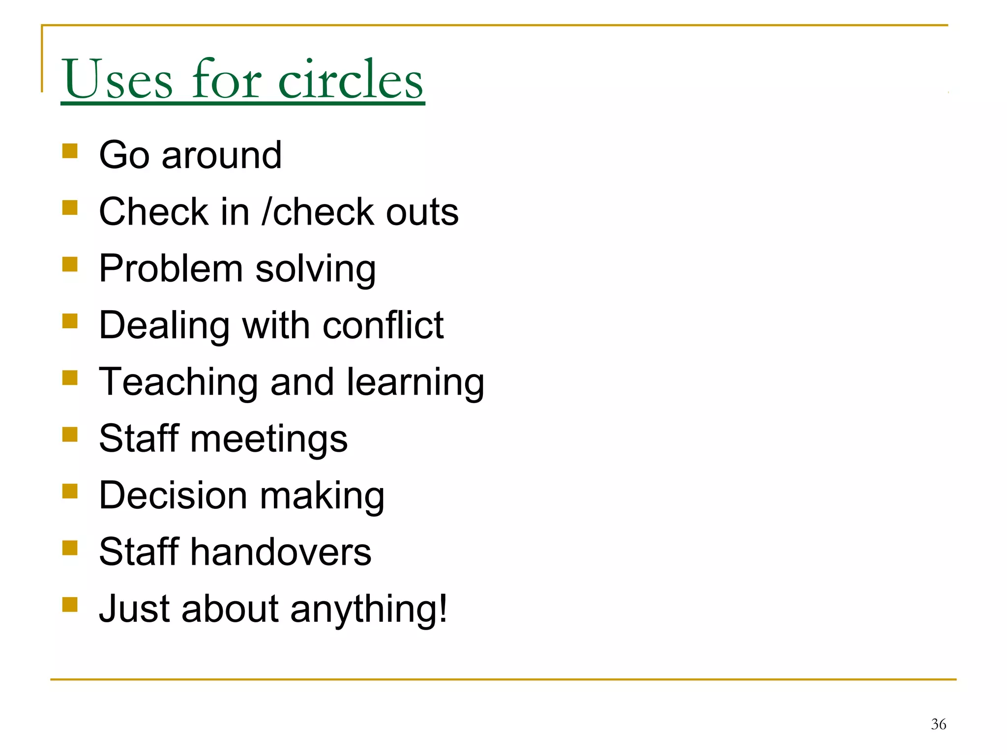Uses for circles
 Go around
 Check in /check outs
 Problem solving
 Dealing with conflict
 Teaching and learning
 Staff meetings
 Decision making
 Staff handovers
 Just about anything!
36
 