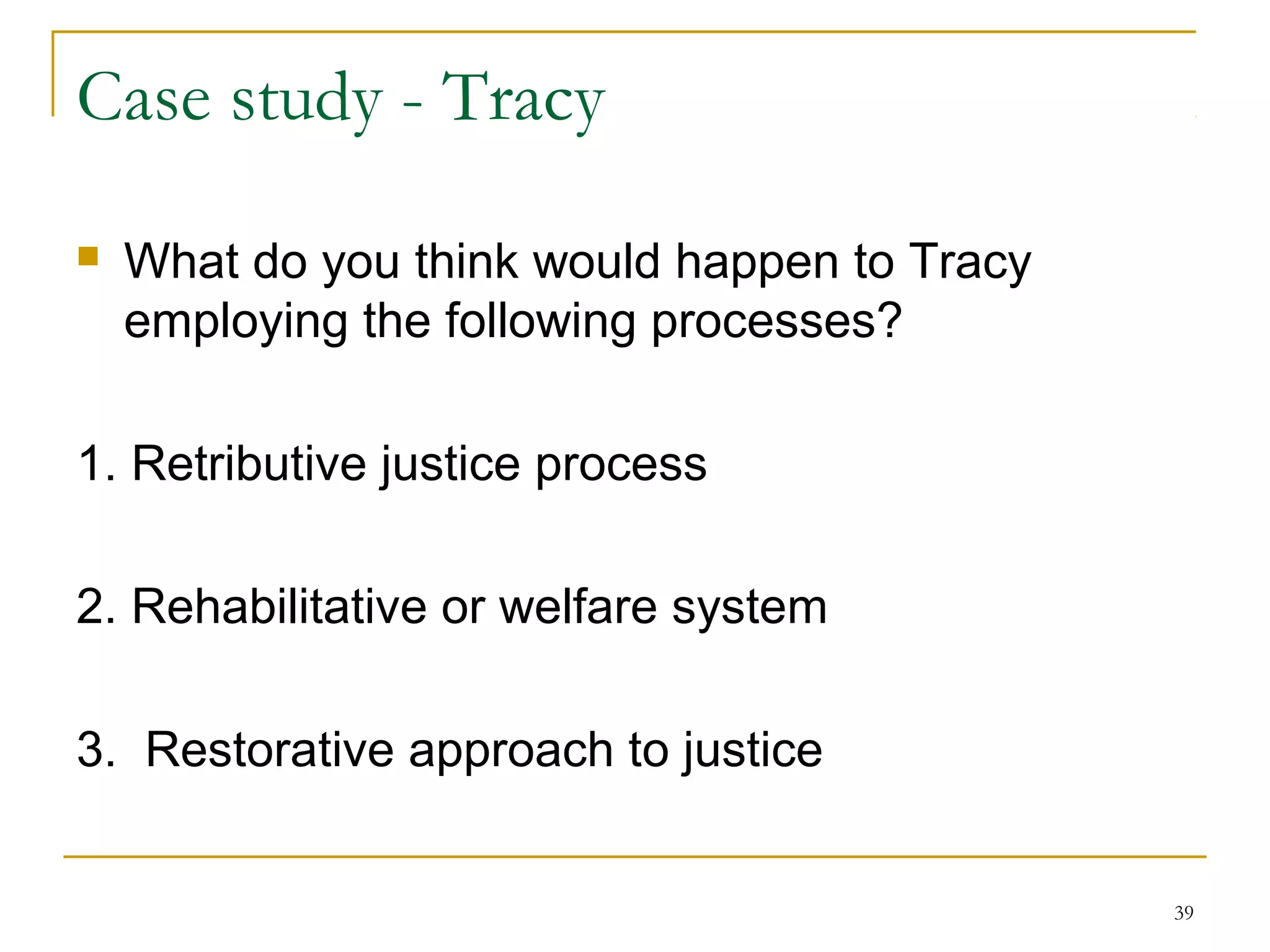 39
Case study - Tracy
 What do you think would happen to Tracy
employing the following processes?
1. Retributive justice process
2. Rehabilitative or welfare system
3. Restorative approach to justice
 