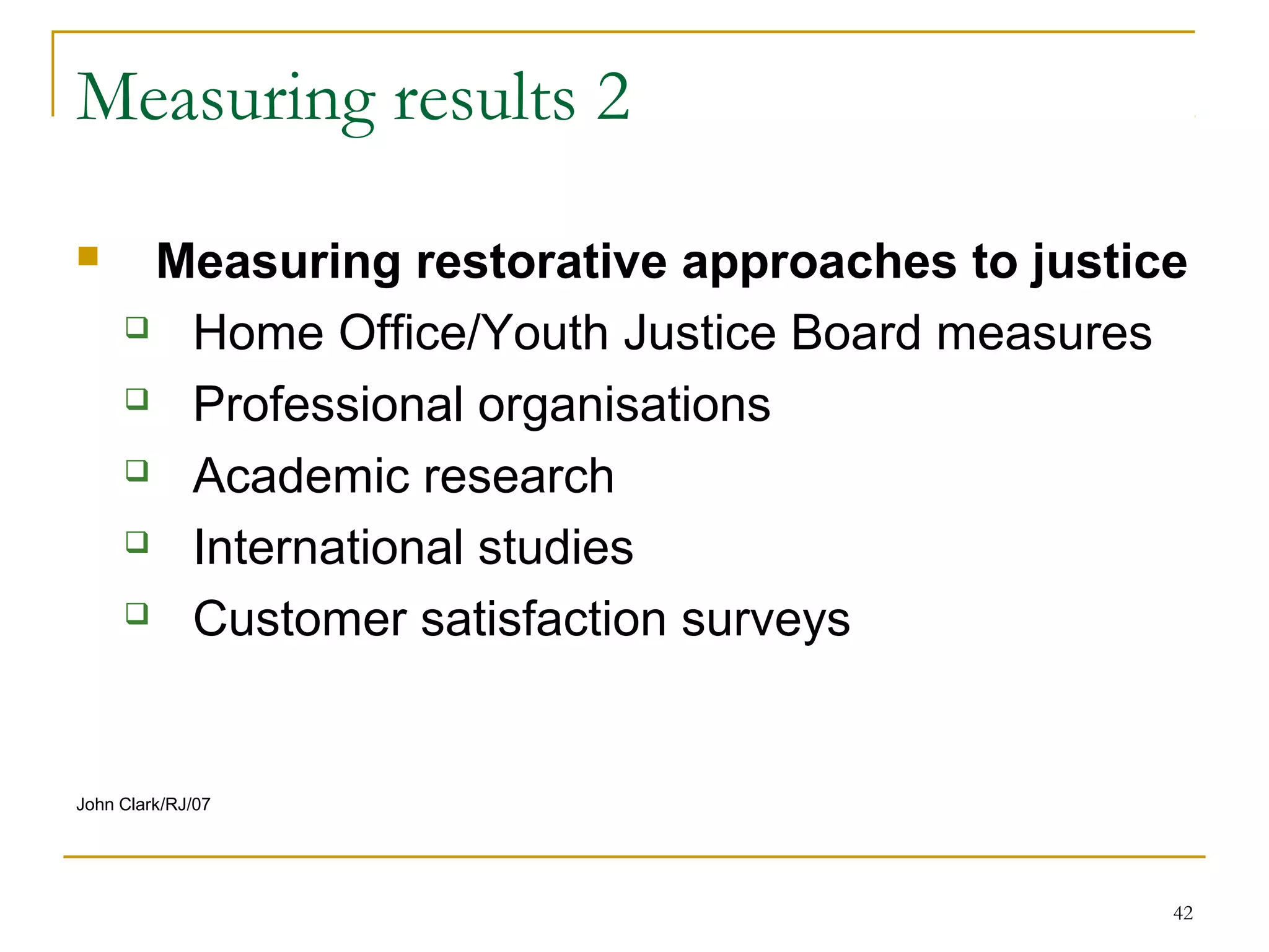 42
Measuring results 2
 Measuring restorative approaches to justice
 Home Office/Youth Justice Board measures
 Professional organisations
 Academic research
 International studies
 Customer satisfaction surveys
John Clark/RJ/07
 