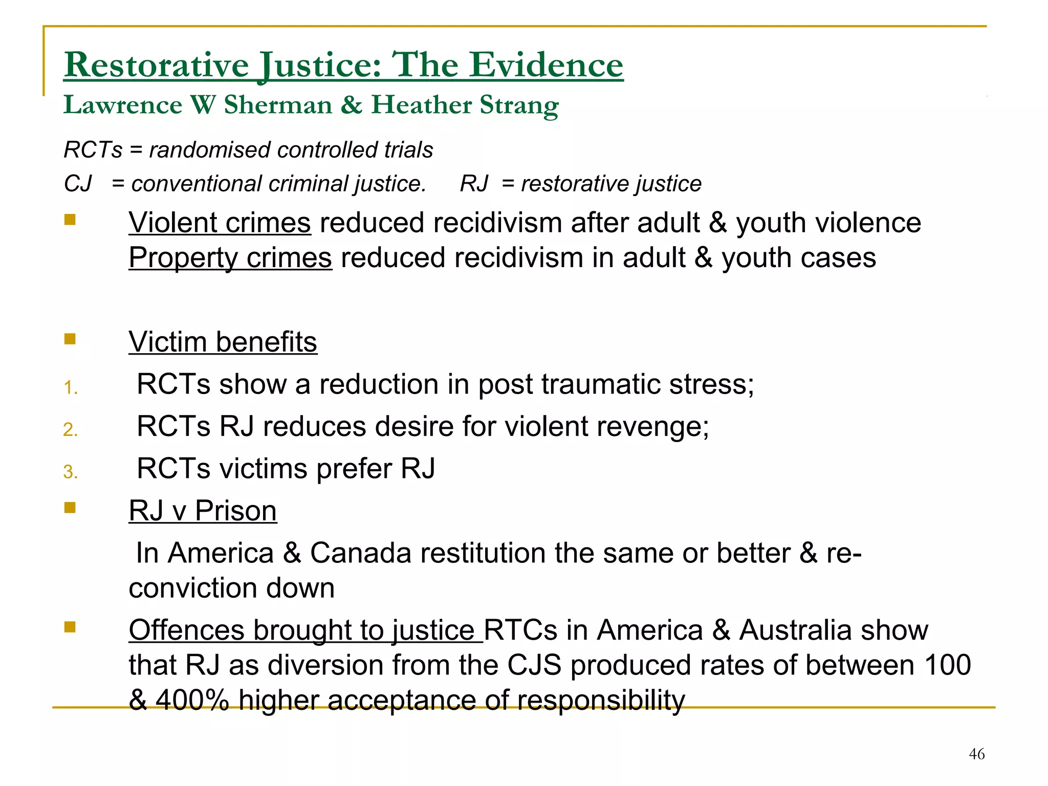 46
Restorative Justice: The Evidence
Lawrence W Sherman & Heather Strang
RCTs = randomised controlled trials
CJ = conventional criminal justice. RJ = restorative justice
 Violent crimes reduced recidivism after adult & youth violence
Property crimes reduced recidivism in adult & youth cases
 Victim benefits
1. RCTs show a reduction in post traumatic stress;
2. RCTs RJ reduces desire for violent revenge;
3. RCTs victims prefer RJ
 RJ v Prison
In America & Canada restitution the same or better & re-
conviction down
 Offences brought to justice RTCs in America & Australia show
that RJ as diversion from the CJS produced rates of between 100
& 400% higher acceptance of responsibility
 