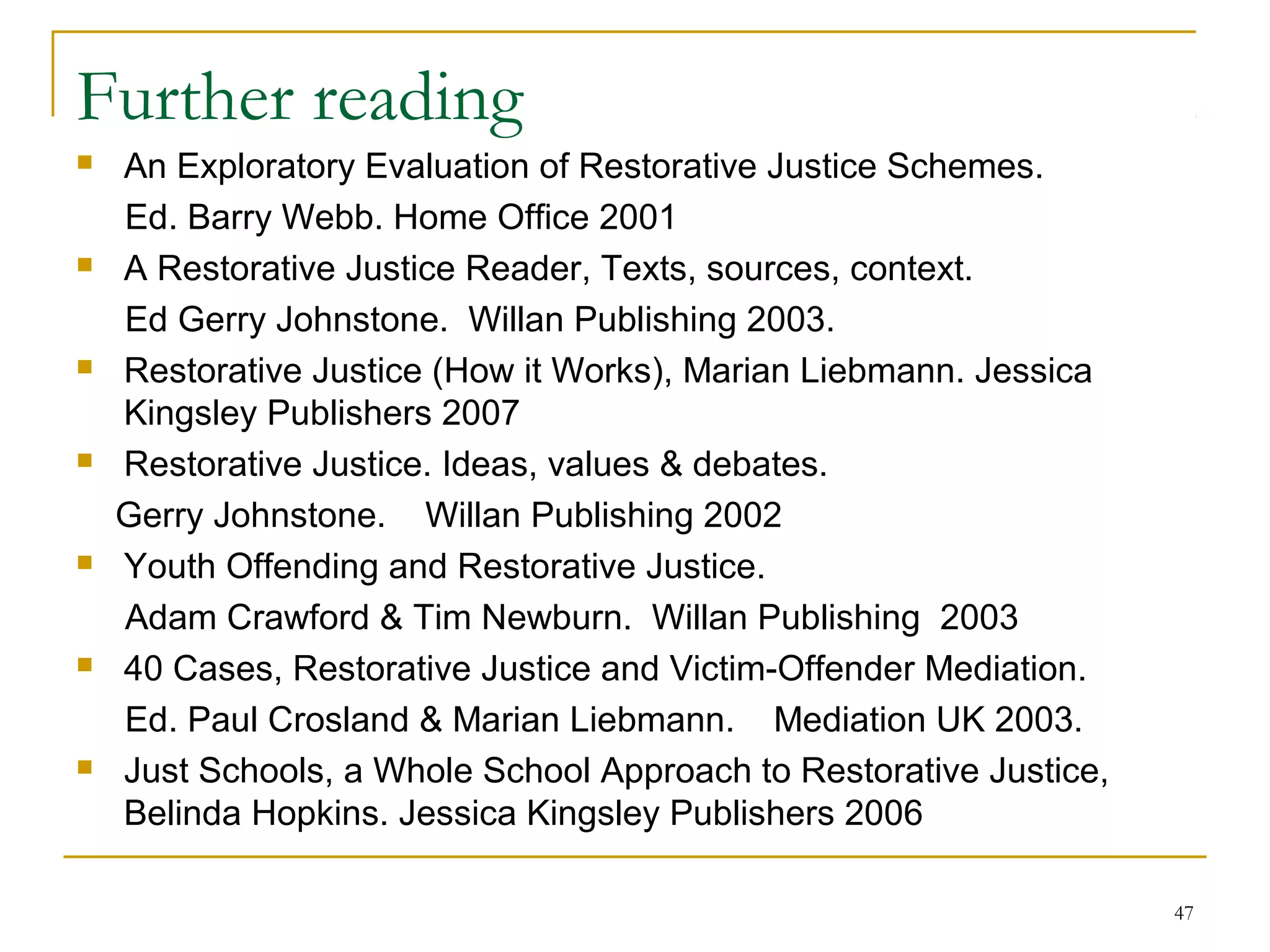 47
Further reading
 An Exploratory Evaluation of Restorative Justice Schemes.
Ed. Barry Webb. Home Office 2001
 A Restorative Justice Reader, Texts, sources, context.
Ed Gerry Johnstone. Willan Publishing 2003.
 Restorative Justice (How it Works), Marian Liebmann. Jessica
Kingsley Publishers 2007
 Restorative Justice. Ideas, values & debates.
Gerry Johnstone. Willan Publishing 2002
 Youth Offending and Restorative Justice.
Adam Crawford & Tim Newburn. Willan Publishing 2003
 40 Cases, Restorative Justice and Victim-Offender Mediation.
Ed. Paul Crosland & Marian Liebmann. Mediation UK 2003.
 Just Schools, a Whole School Approach to Restorative Justice,
Belinda Hopkins. Jessica Kingsley Publishers 2006
 