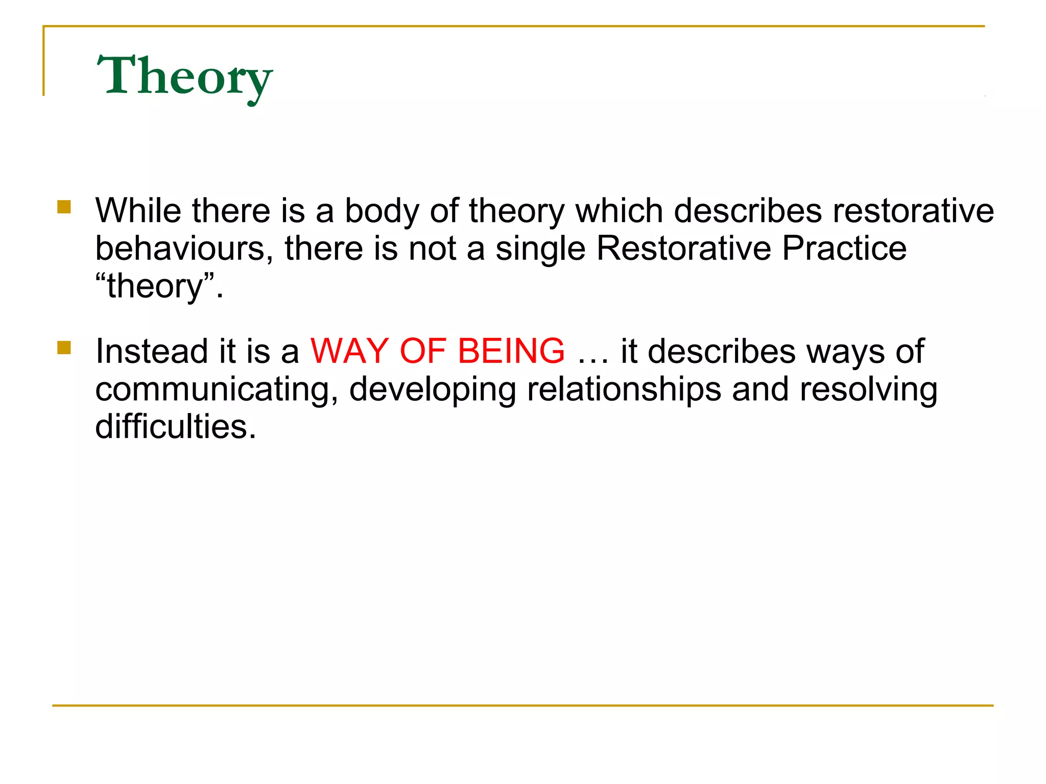 Theory
 While there is a body of theory which describes restorative
behaviours, there is not a single Restorative Practice
“theory”.
 Instead it is a WAY OF BEING … it describes ways of
communicating, developing relationships and resolving
difficulties.
 