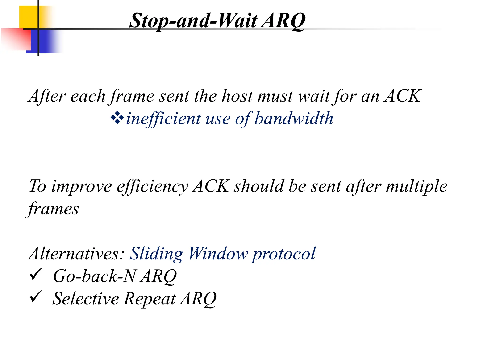 After each frame sent the host must wait for an ACK
inefficient use of bandwidth
To improve efficiency ACK should be sent after multiple
frames
Alternatives: Sliding Window protocol
 Go-back-N ARQ
 Selective Repeat ARQ
Stop-and-Wait ARQ
 