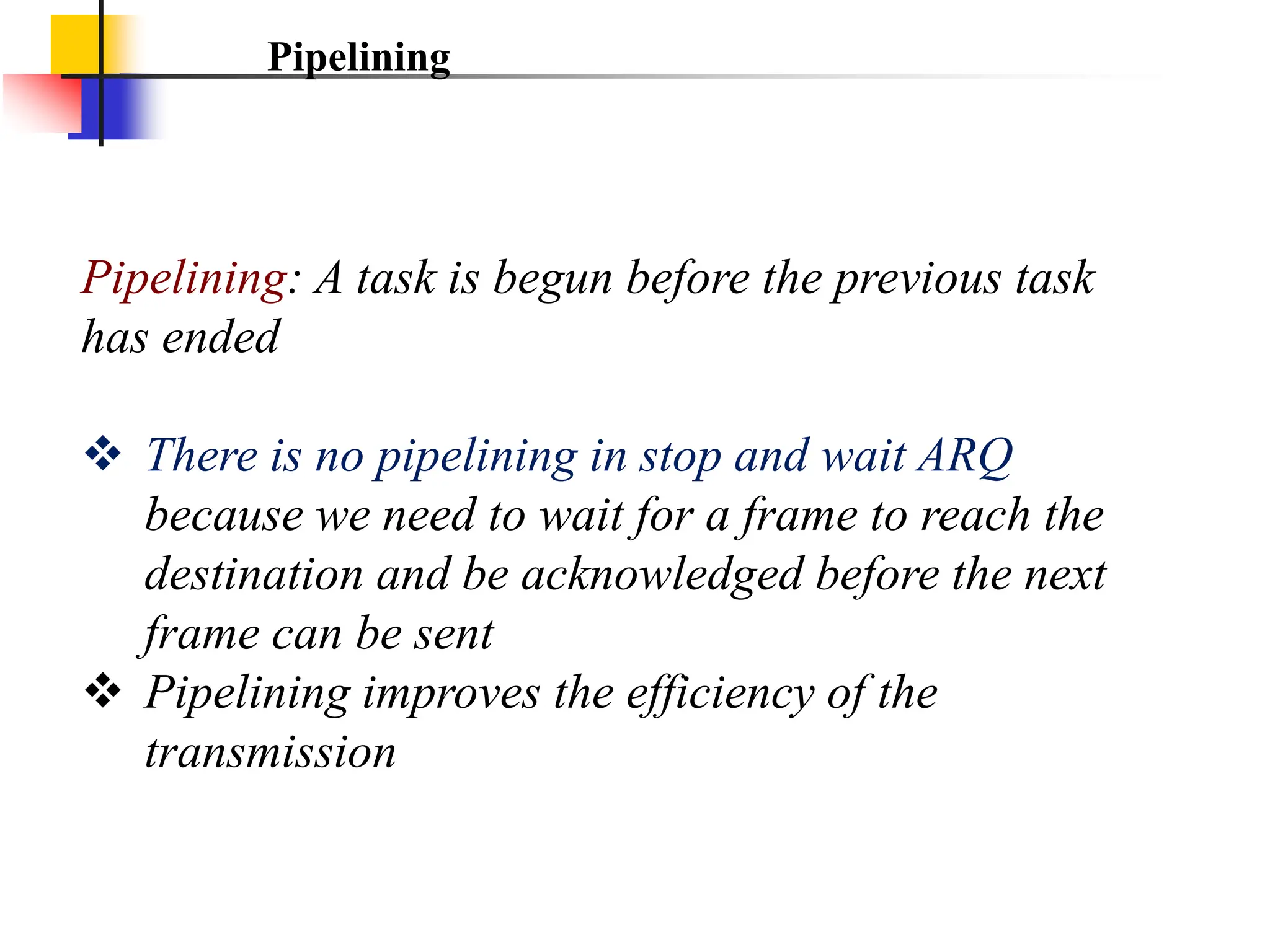 Pipelining
Pipelining: A task is begun before the previous task
has ended
 There is no pipelining in stop and wait ARQ
because we need to wait for a frame to reach the
destination and be acknowledged before the next
frame can be sent
 Pipelining improves the efficiency of the
transmission
 
