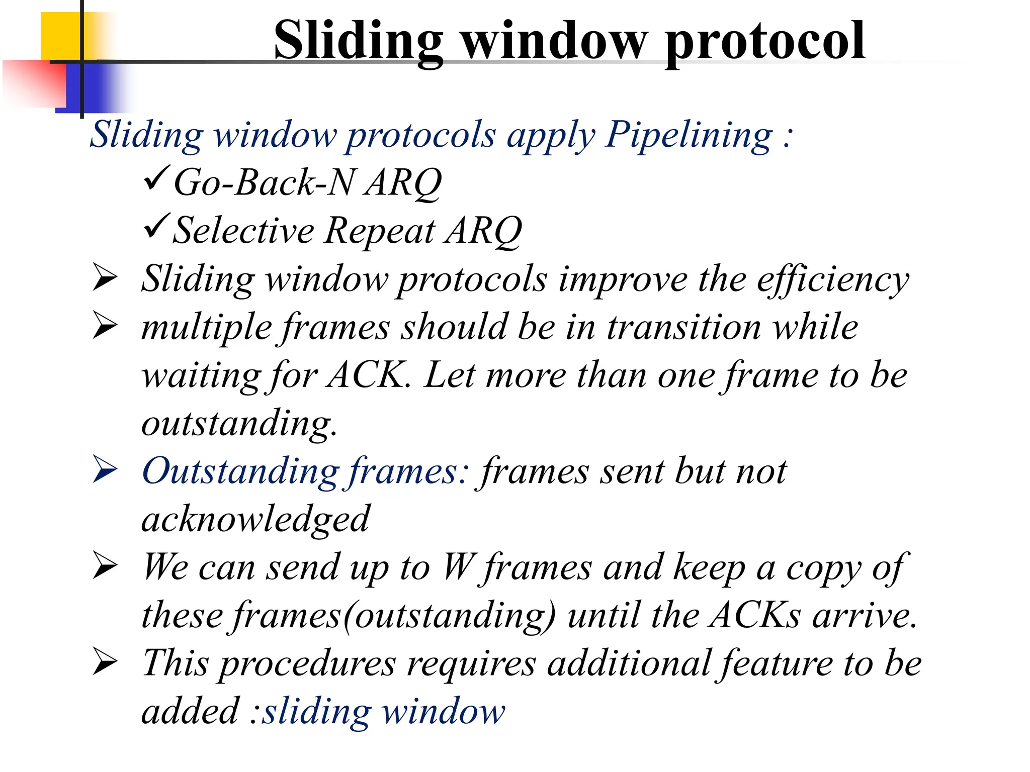 Sliding window protocol
Sliding window protocols apply Pipelining :
Go-Back-N ARQ
Selective Repeat ARQ
 Sliding window protocols improve the efficiency
 multiple frames should be in transition while
waiting for ACK. Let more than one frame to be
outstanding.
 Outstanding frames: frames sent but not
acknowledged
 We can send up to W frames and keep a copy of
these frames(outstanding) until the ACKs arrive.
 This procedures requires additional feature to be
added :sliding window
 