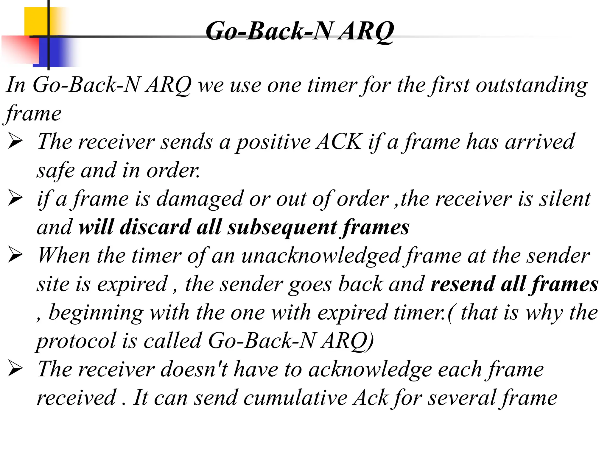 In Go-Back-N ARQ we use one timer for the first outstanding
frame
 The receiver sends a positive ACK if a frame has arrived
safe and in order.
 if a frame is damaged or out of order ,the receiver is silent
and will discard all subsequent frames
 When the timer of an unacknowledged frame at the sender
site is expired , the sender goes back and resend all frames
, beginning with the one with expired timer.( that is why the
protocol is called Go-Back-N ARQ)
 The receiver doesn't have to acknowledge each frame
received . It can send cumulative Ack for several frame
Go-Back-N ARQ
 