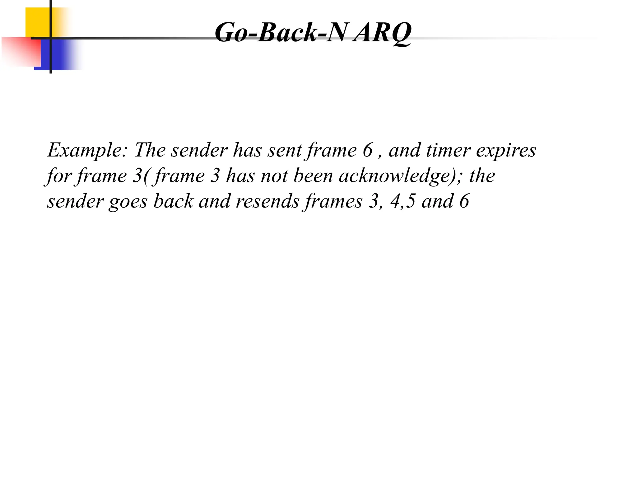 Go-Back-N ARQ
Example: The sender has sent frame 6 , and timer expires
for frame 3( frame 3 has not been acknowledge); the
sender goes back and resends frames 3, 4,5 and 6
 