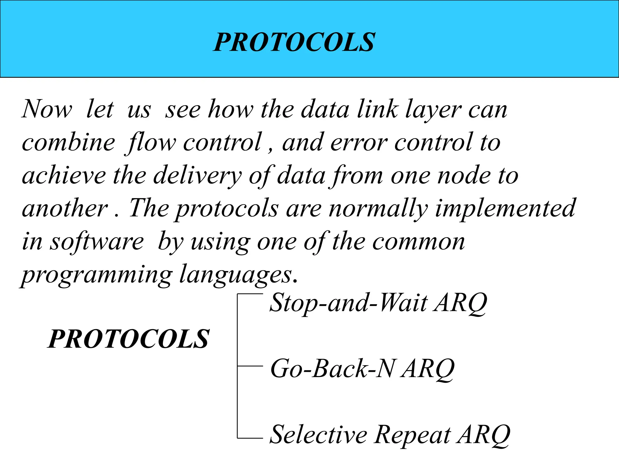 PROTOCOLS
Now let us see how the data link layer can
combine flow control , and error control to
achieve the delivery of data from one node to
another . The protocols are normally implemented
in software by using one of the common
programming languages.
Stop-and-Wait ARQ
Go-Back-N ARQ
Selective Repeat ARQ
PROTOCOLS
 