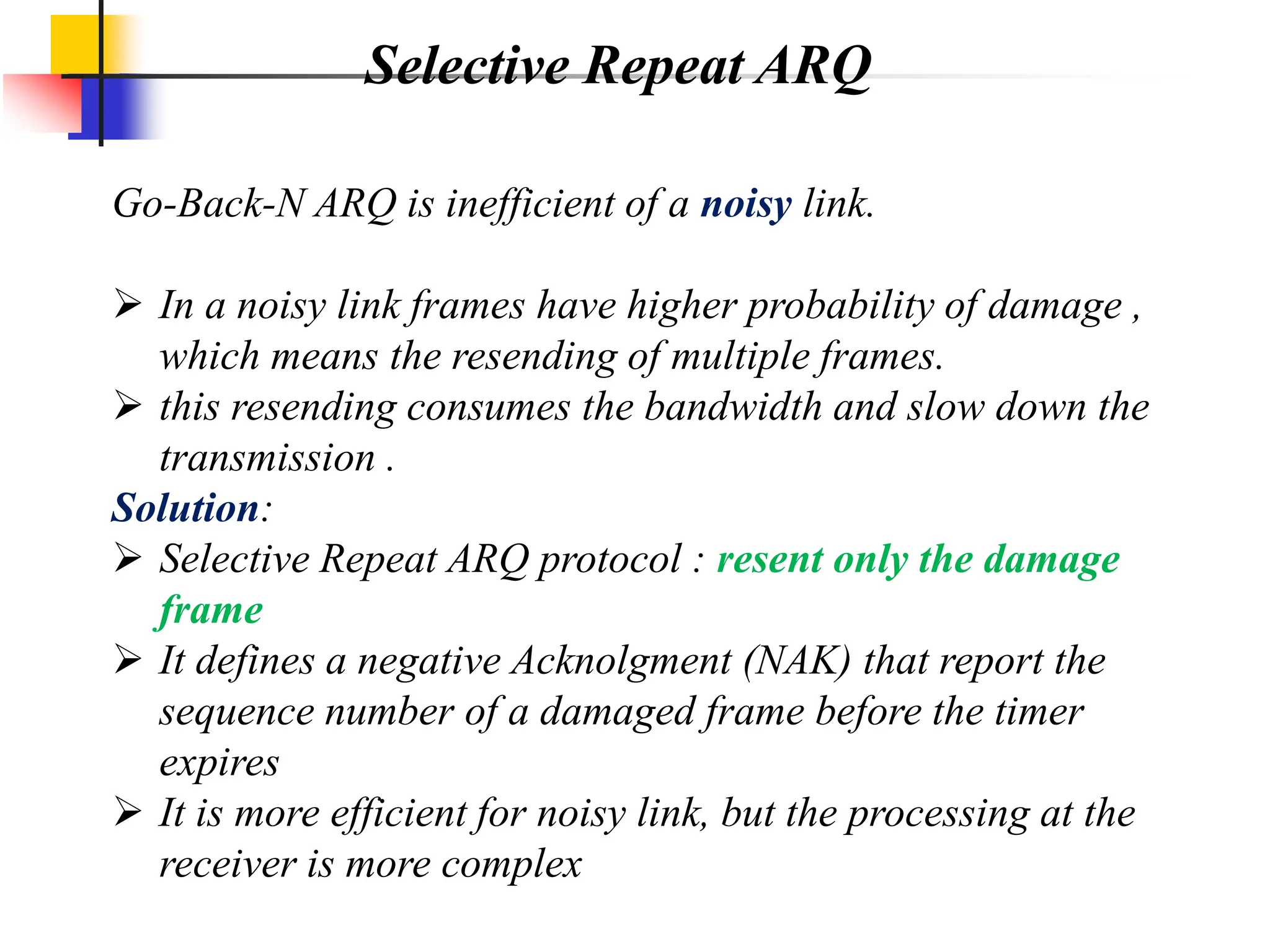 Selective Repeat ARQ
Go-Back-N ARQ is inefficient of a noisy link.
 In a noisy link frames have higher probability of damage ,
which means the resending of multiple frames.
 this resending consumes the bandwidth and slow down the
transmission .
Solution:
 Selective Repeat ARQ protocol : resent only the damage
frame
 It defines a negative Acknolgment (NAK) that report the
sequence number of a damaged frame before the timer
expires
 It is more efficient for noisy link, but the processing at the
receiver is more complex
 