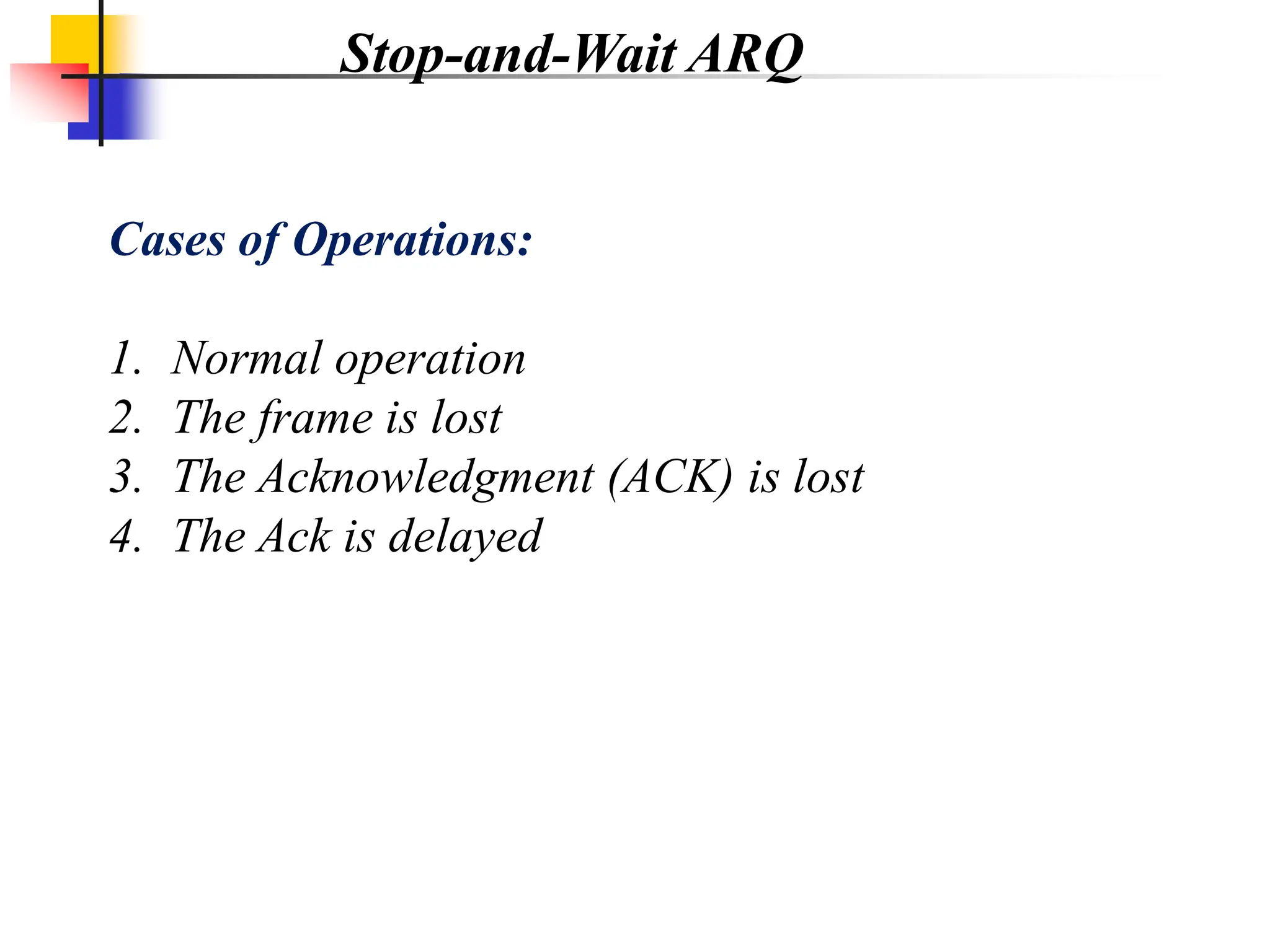Cases of Operations:
1. Normal operation
2. The frame is lost
3. The Acknowledgment (ACK) is lost
4. The Ack is delayed
Stop-and-Wait ARQ
 