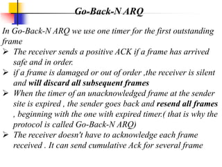 In Go-Back-N ARQ we use one timer for the first outstanding
frame
 The receiver sends a positive ACK if a frame has arrived
safe and in order.
 if a frame is damaged or out of order ,the receiver is silent
and will discard all subsequent frames
 When the timer of an unacknowledged frame at the sender
site is expired , the sender goes back and resend all frames
, beginning with the one with expired timer.( that is why the
protocol is called Go-Back-N ARQ)
 The receiver doesn't have to acknowledge each frame
received . It can send cumulative Ack for several frame
Go-Back-N ARQ
 