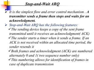  It is the simplest flow and error control mechanism . A
transmitter sends a frame then stops and waits for an
acknowledgment.
 Stop-and-Wait ARQ has the following features:
The sending device keeps a copy of the sent frame
transmitted until it receives an acknowledgment( ACK)
The sender starts a timer when it sends a frame. If an
ACK is not received within an allocated time period, the
sender resends it
Both frames and acknowledgment (ACK) are numbered
alternately 0 and 1( two sequence number only)
This numbering allows for identification of frames in
case of duplicate transmission
Stop-and-Wait ARQ
 