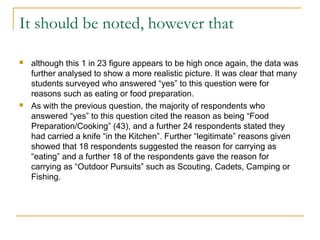 It should be noted, however that
 although this 1 in 23 figure appears to be high once again, the data was
further analysed to show a more realistic picture. It was clear that many
students surveyed who answered “yes” to this question were for
reasons such as eating or food preparation.
 As with the previous question, the majority of respondents who
answered “yes” to this question cited the reason as being “Food
Preparation/Cooking” (43), and a further 24 respondents stated they
had carried a knife “in the Kitchen”. Further “legitimate” reasons given
showed that 18 respondents suggested the reason for carrying as
“eating” and a further 18 of the respondents gave the reason for
carrying as “Outdoor Pursuits” such as Scouting, Cadets, Camping or
Fishing.
 