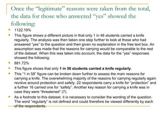 Once the “legitimate” reasons were taken from the total,
the data for those who answered “yes” showed the
following:
 1122.19%
 This figure shows a different picture in that only 1 in 46 students carried a knife
regularly. The analysis was then taken one step further to look at those who had
answered “yes” to the question and then given no explanation in the free text box. An
assumption was made that the reasons for carrying would be comparable to the rest
of the dataset. When this was taken into account, the data for the “yes” responses
showed the following:
 881.72%
 This figure shows that only 1 in 58 students carried a knife regularly.
 This “1 in 58” figure can be broken down further to assess the main reasons for
carrying a knife. The overwhelming majority of the reasons for carrying regularly again
revolve around protection and safety. 22 respondents carry a knife for “protection” and
a further 16 carried one for “safety”. Another key reason for carrying a knife was in
case they were “threatened” (7).
 As a footnote to this dataset, it is necessary to consider the wording of the question.
The word “regularly” is not defined and could therefore be viewed differently by each
of the respondents.
 
