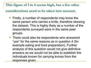 This figure of 1 in 4 seems high, but a few other
considerations need to be taken into account.
 Firstly, a number of respondents may know the
same person who carries a knife, therefore skewing
the dataset. This is highly likely as a number of the
respondents surveyed were in the same peer
groups.
 There could also be respondents who answered
“yes” for the same reasons as in question 4 (for
example eating and food preparation). Further
analysis of this question would not give definitive
answers as we would not be able to establish the
individuals known for carrying knives from the
responses given.
 