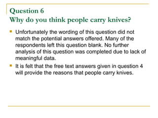 Question 6
Why do you think people carry knives?
 Unfortunately the wording of this question did not
match the potential answers offered. Many of the
respondents left this question blank. No further
analysis of this question was completed due to lack of
meaningful data.
 It is felt that the free text answers given in question 4
will provide the reasons that people carry knives.
 