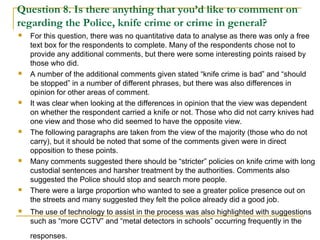 Question 8. Is there anything that you’d like to comment on
regarding the Police, knife crime or crime in general?
 For this question, there was no quantitative data to analyse as there was only a free
text box for the respondents to complete. Many of the respondents chose not to
provide any additional comments, but there were some interesting points raised by
those who did.
 A number of the additional comments given stated “knife crime is bad” and “should
be stopped” in a number of different phrases, but there was also differences in
opinion for other areas of comment.
 It was clear when looking at the differences in opinion that the view was dependent
on whether the respondent carried a knife or not. Those who did not carry knives had
one view and those who did seemed to have the opposite view.
 The following paragraphs are taken from the view of the majority (those who do not
carry), but it should be noted that some of the comments given were in direct
opposition to these points.
 Many comments suggested there should be “stricter” policies on knife crime with long
custodial sentences and harsher treatment by the authorities. Comments also
suggested the Police should stop and search more people.
 There were a large proportion who wanted to see a greater police presence out on
the streets and many suggested they felt the police already did a good job.
 The use of technology to assist in the process was also highlighted with suggestions
such as “more CCTV” and “metal detectors in schools” occurring frequently in the
responses.
 